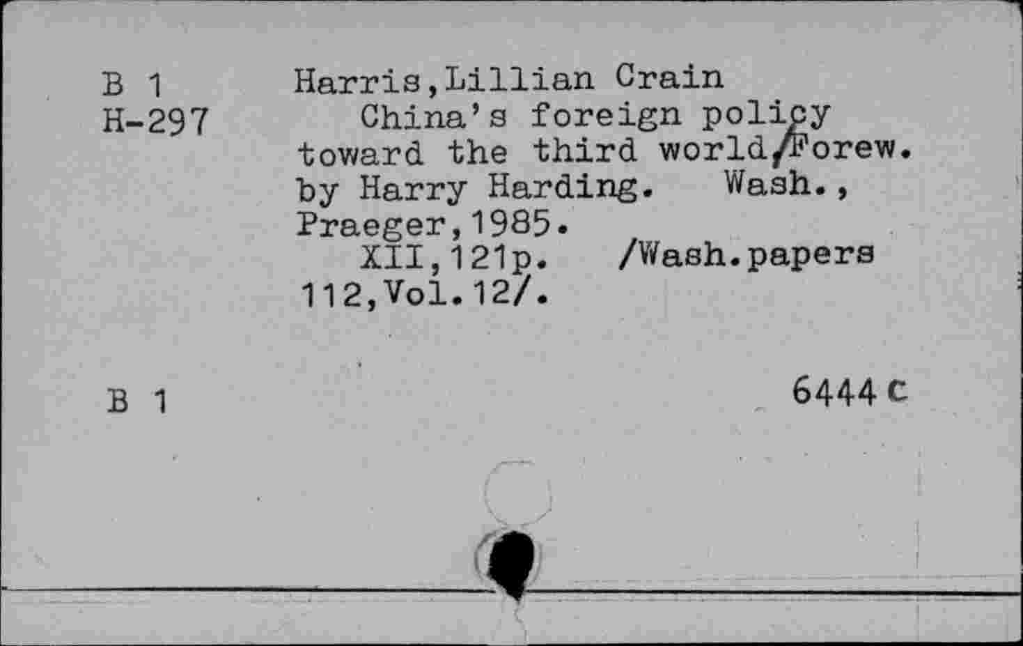 ﻿B 1 H-297	Harris,Lillian Crain China’s foreign policy toward, the third world/Forew. by Harry Harding. Wash., Praeger,1985. XII,121p. /Wash.papers 112,Vol.12/.
B 1	6444 C